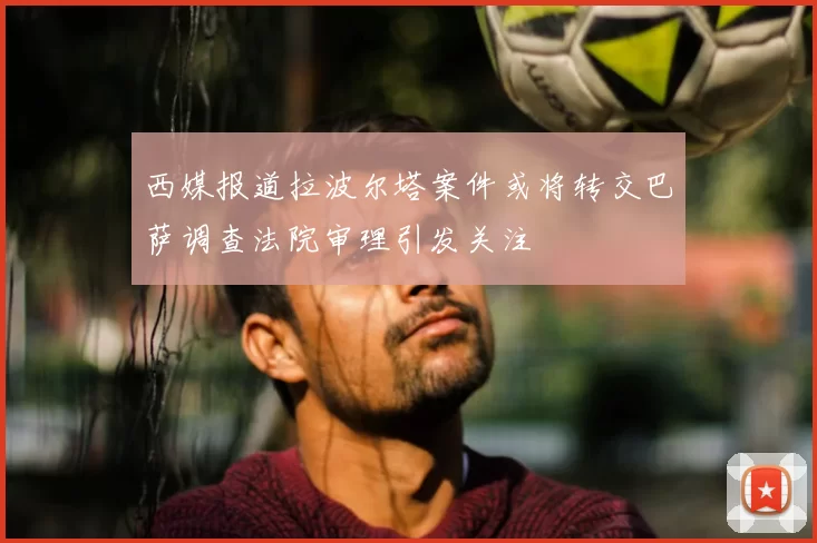 西媒报道拉波尔塔案件或将转交巴萨调查法院审理引发关注