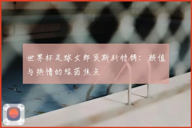 世界杯足球女郎莫斯科特辑：颜值与热情的绿茵焦点