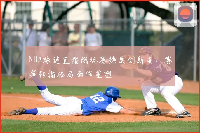 NBA球迷直播线观赛热度创新高,赛事转播格局面临重塑