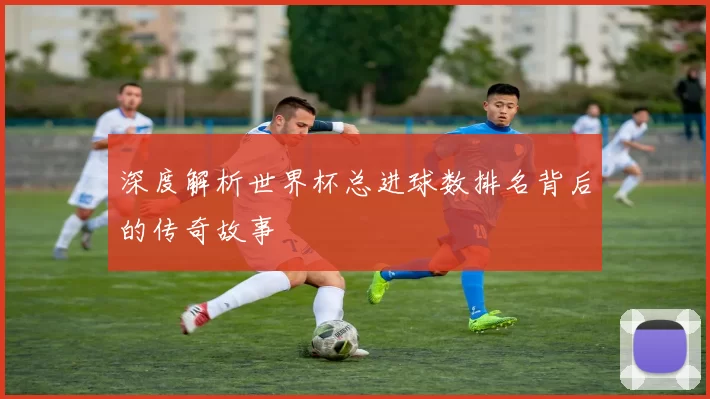 深度解析世界杯总进球数排名背后的传奇故事