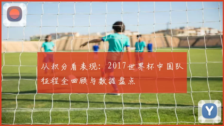 从积分看表现：2017世界杯中国队征程全回顾与数据盘点