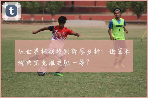 从世界杯战绩到阵容分析：德国和瑞典究竟谁更胜一筹？