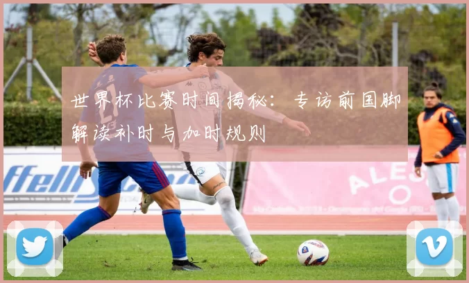 世界杯比赛时间揭秘：专访前国脚解读补时与加时规则