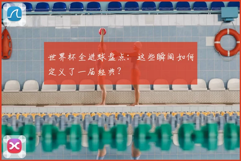 世界杯全进球盘点：这些瞬间如何定义了一届经典？