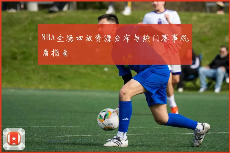 NBA全场回放资源分布与热门赛事观看指南
