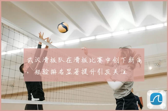 武汉滑板队在滑板比赛中创下新高，经验排名显著提升引发关注