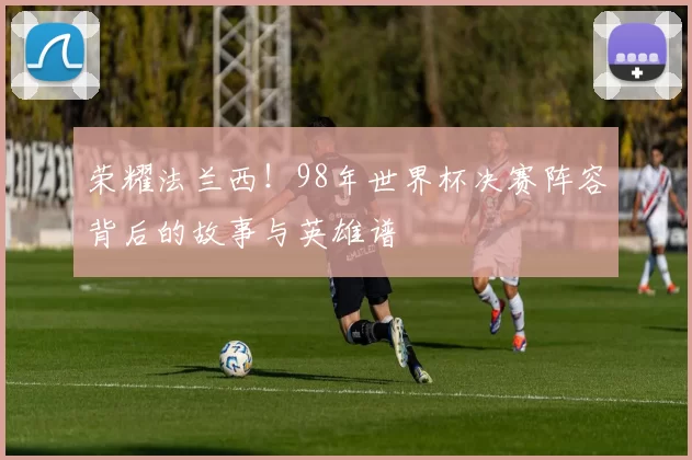 荣耀法兰西！98年世界杯决赛阵容背后的故事与英雄谱