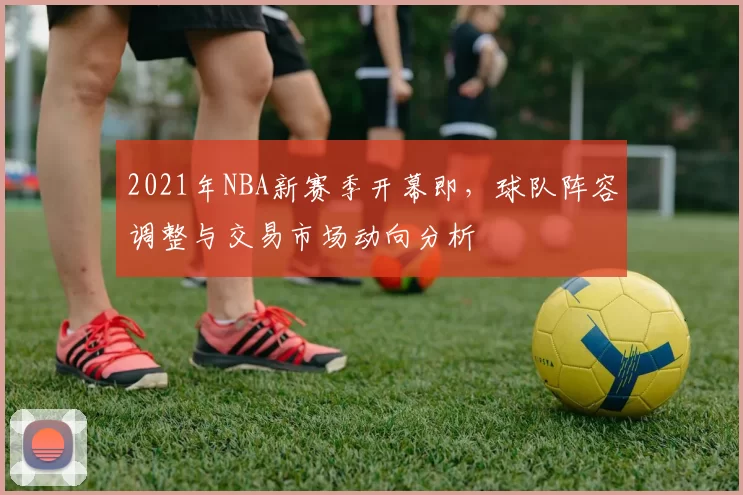 2021年NBA新赛季开幕即，球队阵容调整与交易市场动向分析