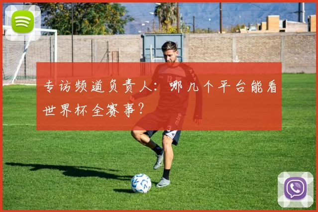 专访频道负责人：哪几个平台能看世界杯全赛事？