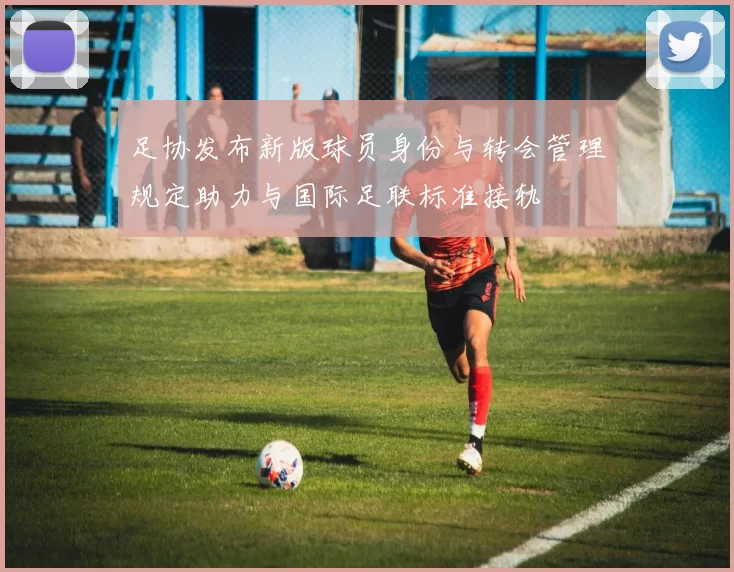 足协发布新版球员身份与转会管理规定助力与国际足联标准接轨