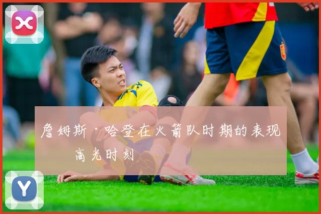 詹姆斯·哈登在火箭队时期的表现与高光时刻