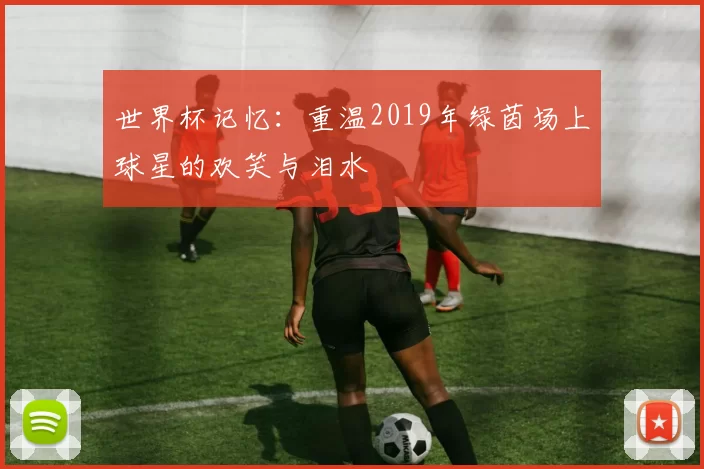 世界杯记忆：重温2019年绿茵场上球星的欢笑与泪水