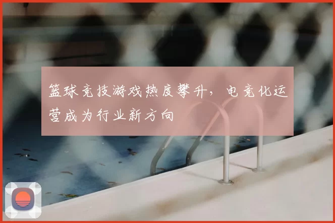 篮球竞技游戏热度攀升，电竞化运营成为行业新方向