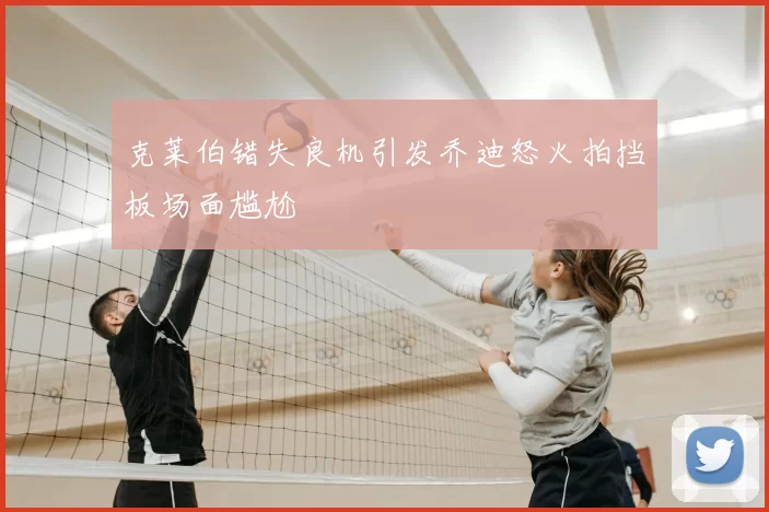 克莱伯错失良机引发乔迪怒火拍挡板场面尴尬
