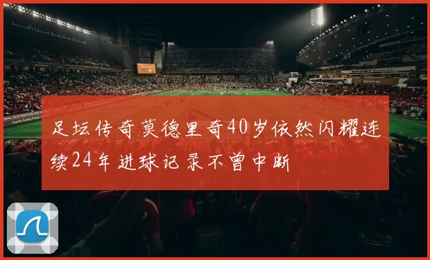 足坛传奇莫德里奇40岁依然闪耀连续24年进球记录不曾中断