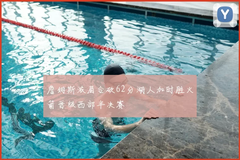 詹姆斯浓眉合砍62分湖人加时胜火箭晋级西部半决赛