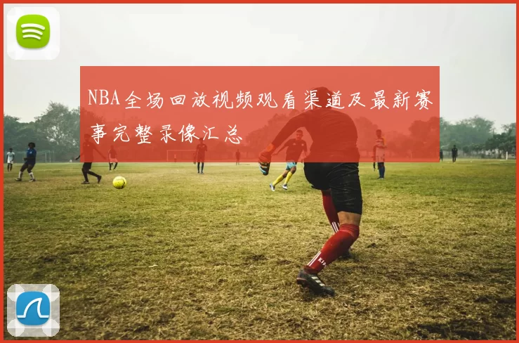 NBA全场回放视频观看渠道及最新赛事完整录像汇总