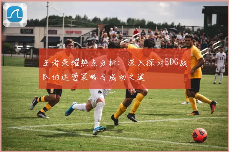王者荣耀热点分析：深入探讨EDG战队的运营策略与成功之道