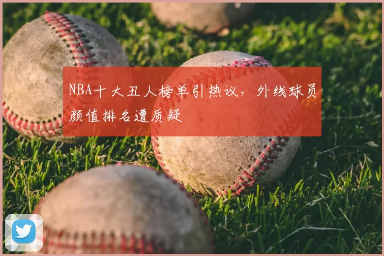 NBA十大丑人榜单引热议，外线球员颜值排名遭质疑