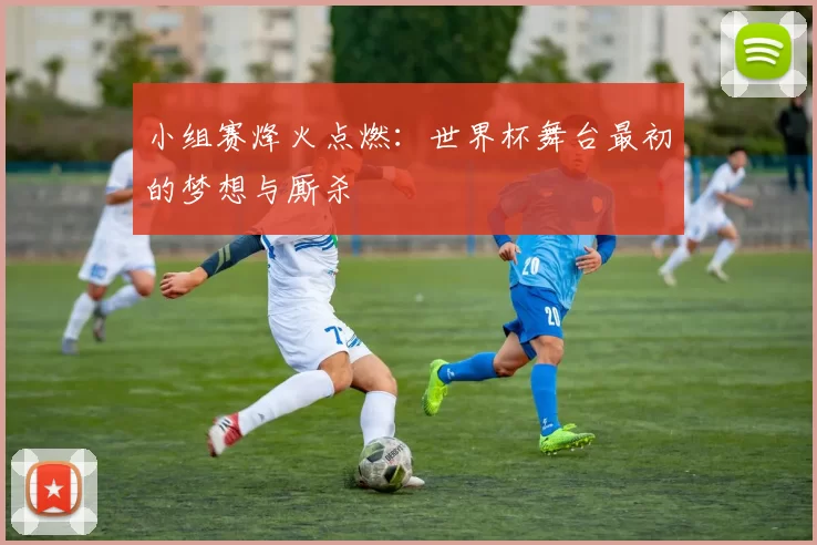 小组赛烽火点燃：世界杯舞台最初的梦想与厮杀