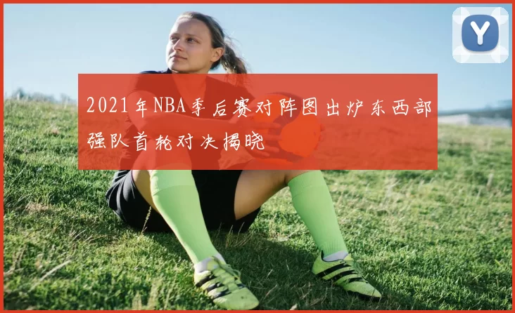 2021年NBA季后赛对阵图出炉东西部强队首轮对决揭晓