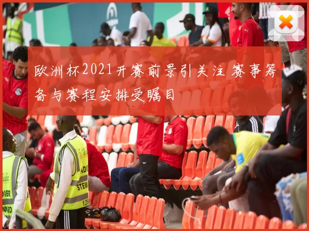 欧洲杯2021开赛前景引关注 赛事筹备与赛程安排受瞩目
