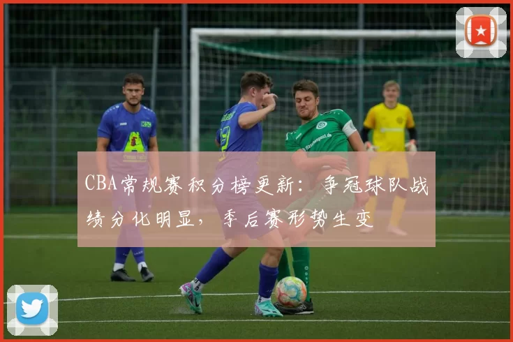 CBA常规赛积分榜更新：争冠球队战绩分化明显，季后赛形势生变