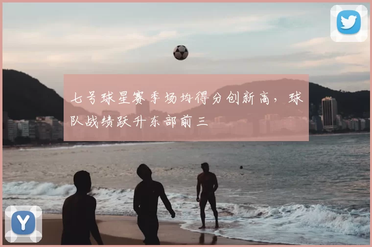 七号球星赛季场均得分创新高，球队战绩跃升东部前三