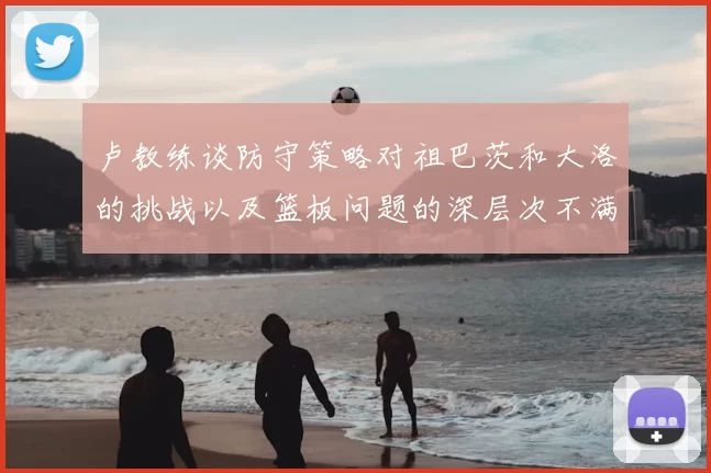 卢教练谈防守策略对祖巴茨和大洛的挑战以及篮板问题的深层次不满