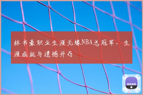 林书豪职业生涯无缘NBA总冠军，生涯成就与遗憾并存