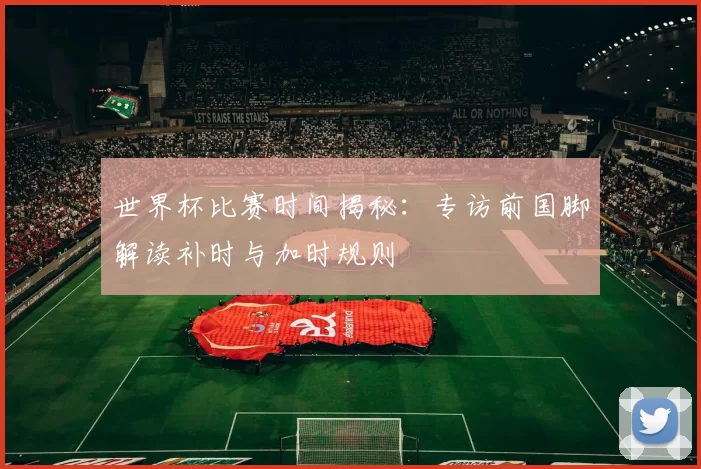 世界杯比赛时间揭秘:专访前国脚解读补时与加时规则