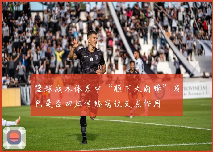 篮球战术体系中“顺下大前锋”角色是否回归传统高位支点作用