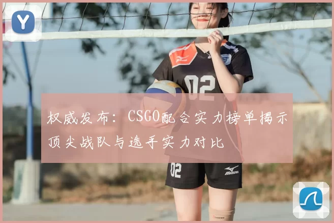 权威发布：CSGO配合实力榜单揭示顶尖战队与选手实力对比