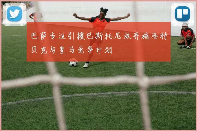 巴萨专注引援巴斯托尼放弃施洛特贝克与皇马竞争计划