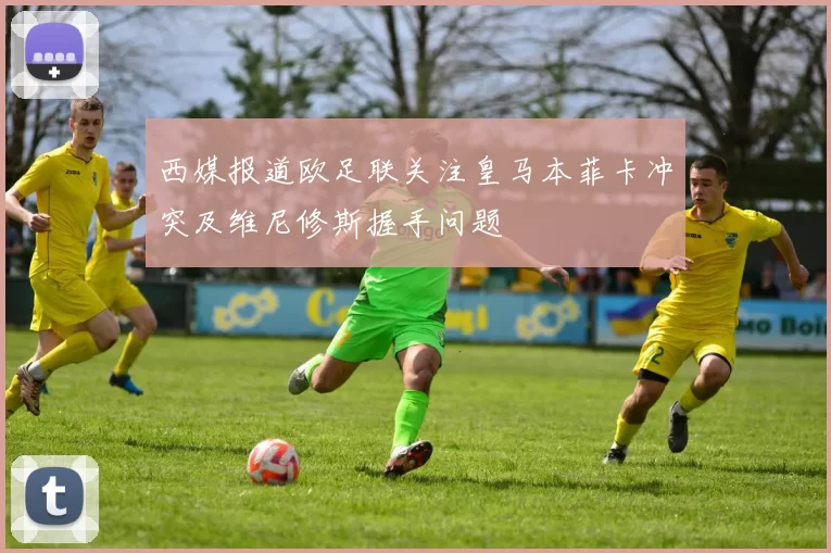 西媒报道欧足联关注皇马本菲卡冲突及维尼修斯握手问题