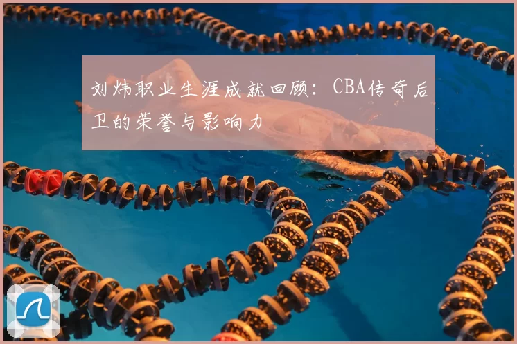 刘炜职业生涯成就回顾：CBA传奇后卫的荣誉与影响力