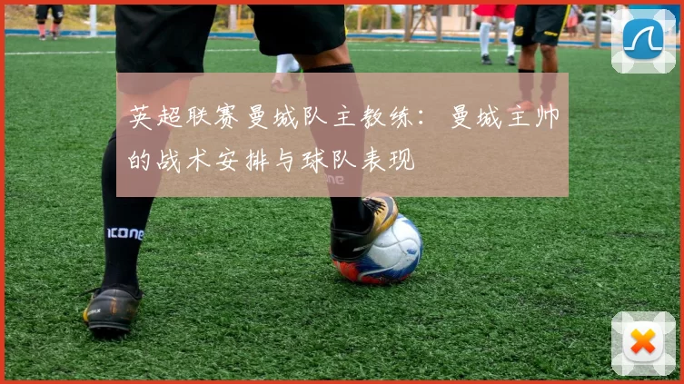 英超联赛曼城队主教练：曼城主帅的战术安排与球队表现
