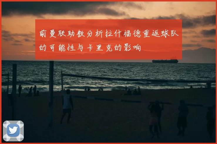 前曼联助教分析拉什福德重返球队的可能性与卡里克的影响