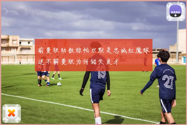 前曼联助教称帕尔默是忠诚红魔球迷不解曼联为何错失良才