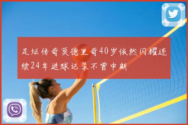足坛传奇莫德里奇40岁依然闪耀连续24年进球记录不曾中断