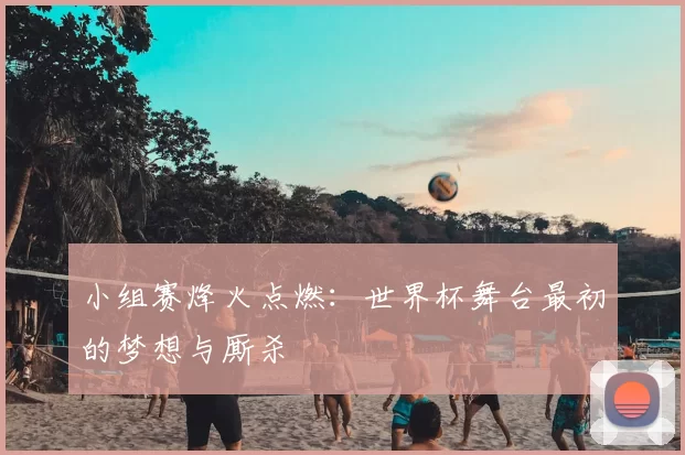 小组赛烽火点燃：世界杯舞台最初的梦想与厮杀