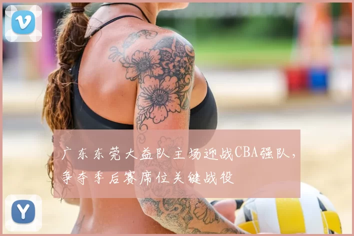 广东东莞大益队主场迎战CBA强队,争夺季后赛席位关键战役