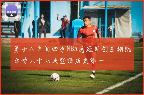 勇士八年间四夺NBA总冠军创王朝凯尔特人十七次登顶历史第一