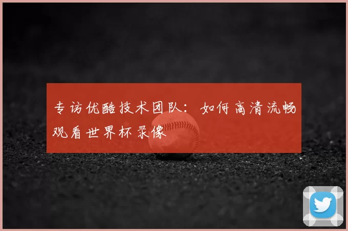 专访优酷技术团队：如何高清流畅观看世界杯录像
