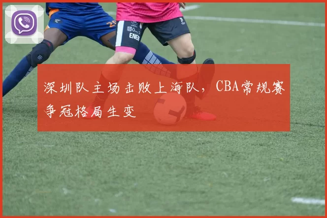 深圳队主场击败上海队，CBA常规赛争冠格局生变