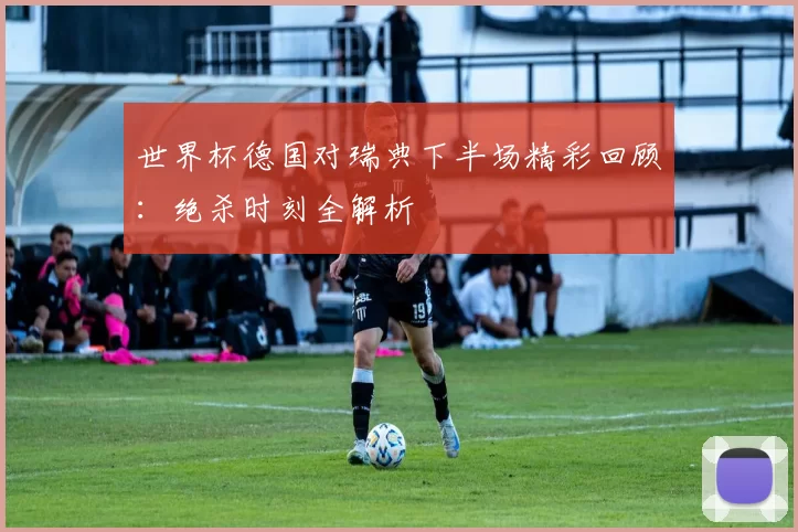 世界杯德国对瑞典下半场精彩回顾：绝杀时刻全解析