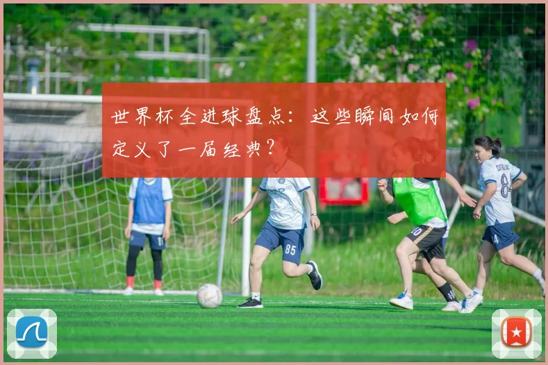 世界杯全进球盘点：这些瞬间如何定义了一届经典？