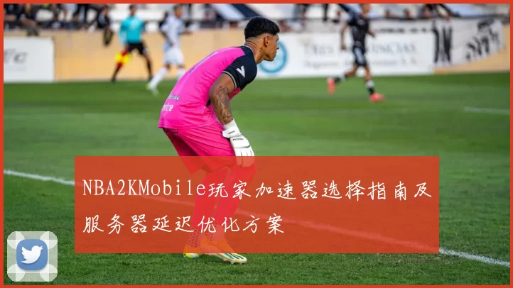 NBA2KMobile玩家加速器选择指南及服务器延迟优化方案