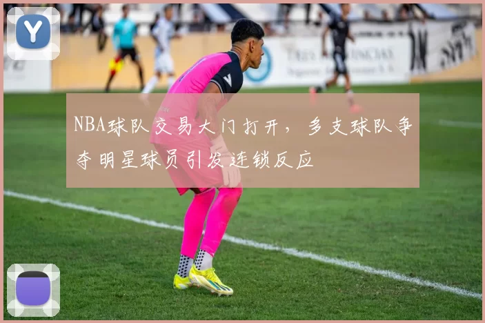 NBA球队交易大门打开，多支球队争夺明星球员引发连锁反应