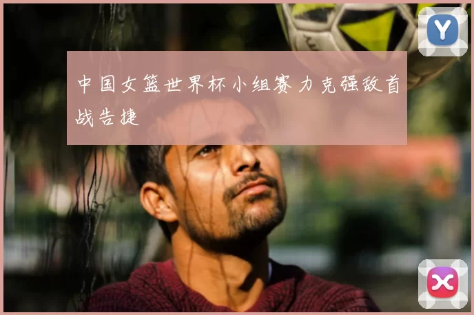 中国女篮世界杯小组赛力克强敌首战告捷